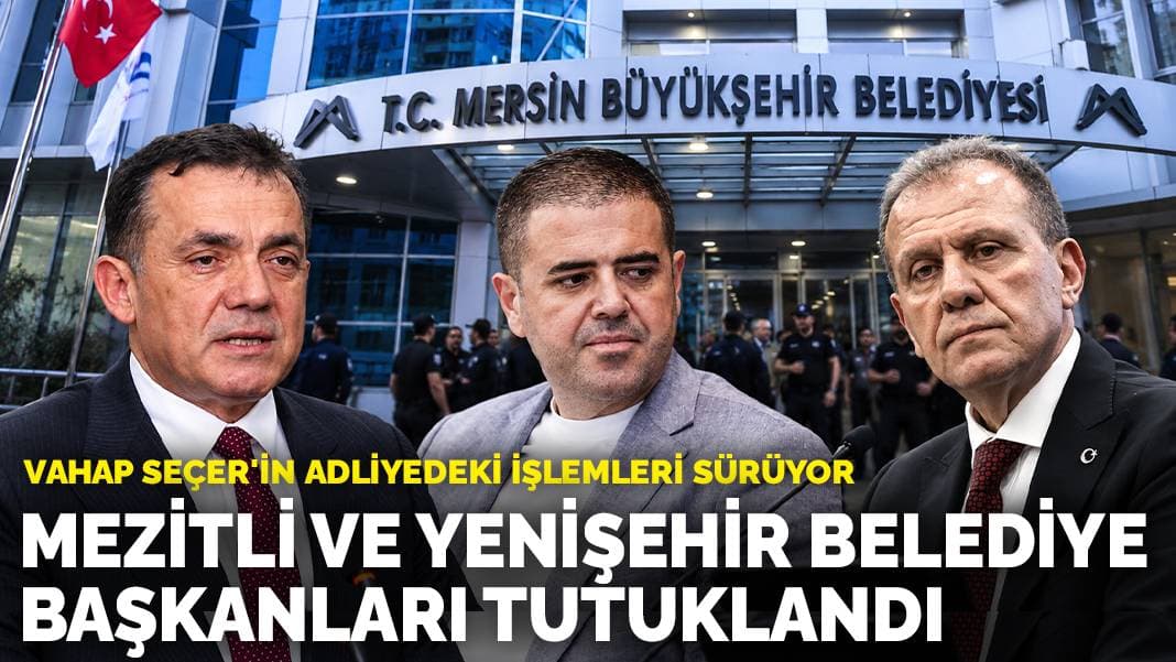 Mezitli ve Yenişehir Belediye Başkanları tutuklandı: Vahap Seçer'in adliyedeki işlemleri sürüyor